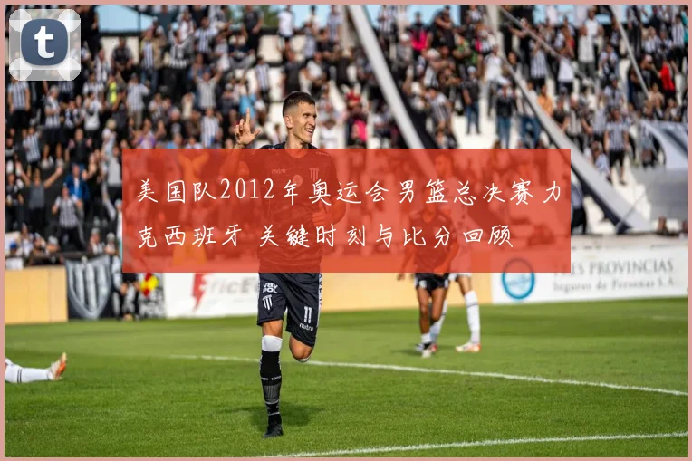 美国队2012年奥运会男篮总决赛力克西班牙 关键时刻与比分回顾