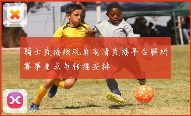 骑士直播线观看高清直播平台解析赛事看点与转播安排
