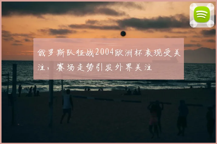 俄罗斯队征战2004欧洲杯表现受关注,赛场走势引发外界关注