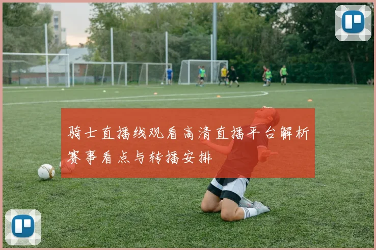 骑士直播线观看高清直播平台解析赛事看点与转播安排